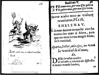 27:ir !JIIlMemaV. f
V11 rBtlIM mAS,pOt' mas qti quier.
, ' . ; , ; " -:
;]1.ur(! ocu{¡¡s mm¡ nrv/lranhtJt1Jtalrm -:
, P..r,tt8. .
- ~.,.,-~.
·,.:."J;:i1i:';;:b.-
© Biblioteca Nacional de ESp'aña
'.) '1'B quitrarnAS.!J9" mas qI~ t6rn••
--......--
uertl ,culos meos ni t"'t).i~e~np'
-~ ·'tV4nit"tem.Pf.u8:
. - '
'EMBLEMA V.
_.
..1 Amo! dluino'cerrando con rus
manos los O;&s al Alma, para
qu.e no mire a vna m~.gcI bb;a,~·
ra la van.idad•
.!4pártá~SeñeYJmis ojos,j ?ztJ tVl¡:f~
" !4"Vanidad d( el mU7J~
. Je. '
D
Efde la rubi/S cumbre -i
de m; e"be;-¿J/vierten dos BjlreUas
.~Immor rfJ:4ndo ¡umbrcI
n-o
© Biblioteca Nacional de España
 