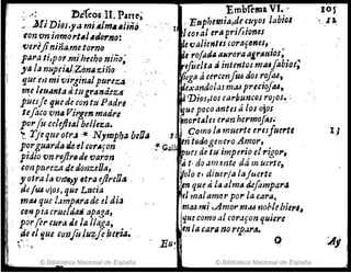 .:-< . . l>cfeos:II. P.trte;Embíema VI~ ,
MI Dlos.ya mi.AlmAAliñQ· . 1 :. Euphe~ia,d{Cuyos labioi
tonvnillmol't"I.JorlJ,o:' I"eoral era pri/Jiones
uerejinina.me.torno· ~e valientlscortlf61JeJ, .
patta ti,po,.mlheeho niño' ~, rofadllllMrora agl'~u;os;
ya la nupci"'JZ~mf-;:;iñ(} . ~ r,¡uelta ¡J intentos mtUfabiol;
qu~ e,] mitJir¿inalpureza . . . . 1~ga á cerCCYl!U6 dos roj'a6,
m.e llUanta dtugr'AntÚZtl" ~exando¡.'lSmM predoftU,
puesie fJ.lIede con tu Padre ~'Dios,tos carf;uncos rOJos~ :.
tefluo ron" Vil'gen madre ,.ouePOt'O antes á los ojos
1I .POl'fu celejil"J belleza. ~ort81ej erllnherm~fiis~
II! ~. 1'Jeqfte oer.l ir NyTDpba ben" J .' 9om(} III muerte eriSfueru
11 porgZlardlHu.-e1 cor"fon .~ GaJl ~n totlogen:ro.Ar:zor, .
pidio ron ro/tri-dHlOrOn .... . ~ues de ttl'lmperlodrlgor,
conpttteZll de donuDa, l't, do .u~1!J.nt.e dá muerte,
y otra la VYM~JI "ra ejIreOIJ ~% eJ dlucrla [tlJuerte
ti,:¡U4 vjOJ, que Lacia ·en que tÍ I~ alma d.cfompara
'/ntU que l.Jmp8radc el dia lel mt1/~m"r parla carOl,
COIf pia crueiJlltiapaga, lm.u ""..Amo,. m.:u nohlebierlJ
porfer cura Je la llaga, !que como ul corafon quiere
.~~eI ~ue confu IU'fj'eluri,,".· . enla car, no rp'.¡r~•
........, Eu~ O
1)
© Biblioteca Nacional de España
I',1 © Biblioteca Nacional de España
 