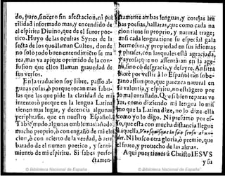 ~
~;fi. ,;
(lo, Fi.tÜ),tioc~rofin afelhcion,ni ~úej~ameiite a~bas terígl12S,y ~otejas anl"
¡ilidaa informado mas,y encendido de,:, ~as PQeli¡i~hallar.lSlqlle como pda na
el erpiritu Diuino,que de ~l furorpoe.. '~ioó tien~ fu pn:>prio, y natural trage¡
ticO.HUY9 del.ls o~ultas Syrtes de la:, anh q,da lengua tj~ne fu efpedal gala
fe{hde los que..llaman ~ultos, donde j hermofura,y propiedad en rus idiomas
po'Colotoclo buen emeodjmiéto [e ma ~~. Tphra[es,cÓn lasquales eOa agr~Fi,l4a:
rea,~as ya .1rjqu~ oprimido de la coo- y::ayro[ai5ne no a.iTentll .lO ~P'lf ;:lp~~
fufioq que ~llos llaman gra~~dad de ~,fino co, d~fgr¡lCJa,y de(ayre.~nfi·tr~
f4sve~ros~ .. ". '.' fi¡¡~el''?'t"vdlirllt}E[paúblr~.pfohe'¡;
... f,p'Ja traducion [oy Jibre, pafTo al-,r:mo é!Huri'ptO,q~e parezca natlJral en
!as que l?s ~ue pIde la c1andad de .ml )0 p1a) ental1.a~o.~e [¡.blen repJIJ.s ve
guñ~s FOfa.s~ p.~rquet9pn.masfabll:¡I,........r.u
.
valent.if,y. e~.Piritu'flO.~nrá.g.ero. po.r
mtento~oporql1een la lengua Latina :J~sJc.omod1:i.lendo rnlle!lgua lonlif
tie~en mils 1l1gar, y d~cenci¡l algu_nas :~o que.1; L~t.~na diz~, no!? dize ,ellá
'penphrafis, ~ue en nudhq E[panol.~(como yo lo dIgo. NI prer'Jmo por ef-
Tábié)r1Pdo.alguDas emblemas':añaJll!lilfo,que e[la con mu,ha difh,nciilllegué
mllcho proprio,o con engañb de mi ele~' ~ ~quena;Vn"FJHtfqHe in[';0' {en[u ',dH11!-
cÍOll,O con llcierto de la verdad, (, a¡r~~ ~et.N i buf,o otra gloria,o prernio.Jqu~
batada de el nqmen poetico, yrenti- . ~lfruto,y proúecho de las almas.
mi~nt'o deml eff>i'ritu. Si [abes peáe-; Aqtli plie~,tje'aes·a·Ch[jftoIESVS
llamen- .. :y[u
© Biblioteca Nacional de España ©·Biblioteca Nacional de España '
 