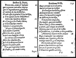 D.efeosIt. Parte,'
D/~asmt~cf)mo~í infante
que exponen entrañas impias
que le engmrJrJlron,gimimtlo
al c,-"ton de/lisdtfiJi&has. .
.Donde dl~ tupiedadji/01 tuhij,~
, jitu ifpofa(oy tu .c(}mpanta ~
Sobrefos hombros Emas
.de eljuegfJ tÍ fu PaJreübr",~
." tienm [Jamas crué¡~1
1'ifpetoa cargatanfta.~
Al6t.re el jobm z1gum~.
a
[u madrela jubila
¡Obrelus alasJ ypara ..
ti etr() mas w.nigno cltm,
La cierua JIu ceruatico
. flbrefus efp4JrJ.4s#.1,
!lel en la.mate-ma.harca
jéguro los,ll,oljoSp!(a.
rtuque te.p.recttJ.J t.m.~o
: ¡le Padre,y de madrHm~,
t'
© Biblioteca Nacional de España
EmbremaVlIt.
IQ hU'IeJporqueno tI fjJc¡jnce,
iNdasporqul ntJ tlfig~:
En margen blwbara,yfiertl
i.efamparadarne oluidas
tI
(orno Ji" tu noblej ang"4
: no debierale,. tu hij~.
TanpefadtJ cargaf{}f,
Joy mugerJ quemarauiO,,~
tu mi Oios,y Diosamante,
,amorJ que cargas noaJjui~ª
l~J
1I
t.a EjjJera~ que mis ojosjide vif/$ .
te perrJieren~ j epieráe1lJ, " '{lO'PperJzda.::
. ~ientras I1J1U te trato.menosl ~
. . Uego ti entender tus enigmas
q I mandas me (eg14irtcJy buelal
lont~go rmirrne,y t~ empina!.
. No tepido que.mt carga
:graue ti tUJ hombros oprima
I4 ) que JI$. fe quanto teqtJ~fl.l
!el OeH.1rrm quefi,¡ tlrriba.
huycs i P J
© Biblioteca Nacional de España
'.
1"'·/
',1
;;.
i)
r~ I
I
,.
 