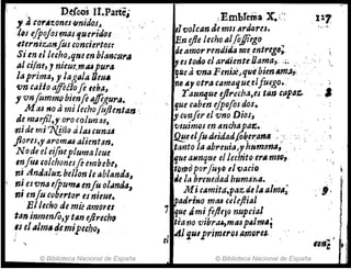 D~reos JI.Parte,
, JrorA'Z.ones·'(jnid0I..J
¡eseJpojoJf.ri~s6f.lu,.,dos
.eternizanfos conciertos:-
Sien el luhoJqueen blancur"
111 cilm, J nieue,miUpur~
laprima, J' lagaJa TJeuII
vn caflo affiéiofe teb~J ' ,
, vnfommo bienfe a.!feguril.
M tU no ami lecho[ujlentan ~
de mllrfil,y oro colunu,
;nide mi 7fj,ií(} tiltU cun.u
.fi(}res,,,aromu alientrln.
Node el ,ijnepluma/cue
InfUi ,o/chonesfi embebe,
ni Anaa/u%. bel/onle ablanda,
ni esvna e{pu",. enfú ol~nda,
ni enju cuberto,. esnitue.
Bllecho de mü a.mOyu
tan inmenfo,J' tAn ejJrech~
.11 elalm. ~emipuho,
© Biblioteca Nacional de Espana
:.EmbTema X.;-:
elvolean de mlSlJrdores.
En ejle lecho alfoffiego
deamor rendida m~,entregD;.
IY es todrJ el artt~e,nu/Ja,,!a,. "
•. ~ .
qse avna Ferm~J que bIenMlJJ"
nfJ A1 otrtuamllljuc.'eJfuego•. , .
. r aUnlJue ejlrecha,es tll~ upar..
que caben ejpofos dos. .
y crmJer el vno DiosJ
'lJluimos en ilncJu'paz..
2!!eeIJudeida~¡ó~et:an" ":'. ' . '
ttmto 111 abreula)yhumana; ,
Ijue asmque el letlJito.erll.mlfl,.
tlJ1iJd porfUflJ el vatIO
;e la breuedad hum4r.a. .
.iM¡ camÍlIf,paz de lA almll;
[padrino mtU cdeftia!
7 qu~ IÍmi fe/lty) nupcIal
tea t:lO vibr.u,mtUplllmIS!
41'J.U1primtrosam()ru.
el .
© Biblioteca Nacional de España
 