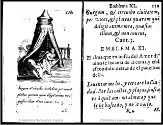 , S'f[J1a11t tf'a;cu,60 a'urf:tfon:.trrwctJStiI
.¡faff.a.s 1/-"'1'>1'"1Hn<1 '¡¡~¡t't1nt~ m~Il:
:iutfu//l&", d'nm /~lIml', c.....1:'. ,
"
',,". .2.(),
© Biblioteca Nacional de España
Emblema xr.t~2
'turgdtn ) (t) clr,uibfJ ,i!litatcm,
per rvicos,f!t}plateas 'luAr4m '1u~
dzligit anim¡¡ mrtt, quttftlH"
,llumJC!;J mm il1Umi~
Cant·3·
EMBLEMA XI.
El alma que C"l bufca del Amor di-
uino re leuanta de la CJI1U,y eHa
cfcondldo qetras de el p.1.uclloLl
deliJ.
Leugnt"rme '¡e ,) CCfeare la C¡'u~:
dad.Por IMcalLfs)) plaf~s,bufca.;
, re aqeú'é ami mI aLma:ay lue,:
le b~ b:srcado) 1na !,e Il~¿{tJ. ;
-~, -- 'j' '1.+ AL
© Biblioteca Nacional de Espa~a
 