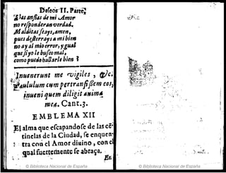 ,(1· Dtreos~n. Parte; .
11 ~J..,sanfilSs tÚ mi ..Amo,.
j I no r,/ponderlSn flerdAtl.
' 1 M(JI¡jit"sflals~tJmm. ·
putJ J,~/lerra1s. mibit"
rJO 1I"tal m;{}ef'ror,1g~l
t1TJeJi'o /ebuftom¡¡l,
Gomapur.~b"~tJrl, bien i
I ~. . -'L--.-JI
;f;I..,nu,nerunt me rvlgl es , cVc~
-'i.~"lulum ,,,mpertranft¡em eOh
i~ulni '1uemdiligit A"im~
me4. Cant·3·
EMBLEMA XII
)!1 alma que.eCcapandofc de la~ cé;
dnclas de la Ciudad, fe enqueR~
~ . tta cm} el Amor diaino , cene
_ it¡¡lfuc:r~~tncntef(' abra~a. . ;
" . '- E~.
: © Biblioteca Nacional de España
;,.....,.. ;,
'0 ,. ~;...'
,
". ';""'" , ..,~
 :-..   -,~ .,~ ~
. ©l?itil!otI?Cª Nacional de-España ._.
 