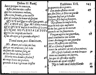 DeCeoJ U. Parte; ~ Emblema XIl.
luzeJporque te conozca. f·eaparece¡de repente.. .
Jifias{In tUj ojos caflas -tl SIn duda eftllbas en mI
que los corazones r8han, !uejin Dios,a Dios nopueJI
YJ¡¡ estufrente, y tu cuello. ninguno bu/car,,,! te haYa
que al c~mp~fu honor defRoJan. iCre'mpre,jile btJjcajiernpre•
. Q.YJB IV va?~e esejlo?~egente~ 4 ; 7l.!l ljiaua la cauf/J m te~
M l ¡{11'OR ES, 0!,~ M 1 a.¡m~ rondaJ m
iU erJ mis ojOJ auJentel
QKB QV[E N bufca ti vn DIOS q ¡llama de tu IZ~ZJque no te mI rlm
D07{OE NO p, B NS A LB TOrp", ~TJtmdo no losfattoreces.
f?!!ien me impid~,nobuele: Veng'lnAgoraJasguarJ.:u,
ti/tU abrafos,y le prenda alegre? qua! centinelas me u/m
.. d' . fomo Archimge/es meguardm
Temu eum,nec zmrttam. M ,IJ m' "n,leñen
coriJO ae¡.roJ ~ ~ '} •
. Mi Amor,mi vid4,mi luz 4JMasafueraflqueden. ' .
if1'eya miardientefed bebe como t1i adentro de:ml ¡;lr~~ mtres.
dejpues de tanttUfati¡,<u . J,fi eIpolo haiJad.o en 111U brazos
de las IU1;e! de tufumte? como no inuittids m1 fuerte,
,9¡ori~ mta d()nde eltabas) 1-6 laJ que a! eflreIJas wfiis
no muy lexoJ mep,¡rece, f:z manto de azulcelefte?
quana~ J I1.Ú I.::J¿¡m~ trifles J .~ t: ha¡U~nQ! lefb!na1!.;o
U ~ ,-
~
© Bit:!i()!eca Nacional de España © Biblioteca Nacional de España
J'
 