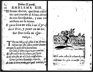 ~:' '- riefe~s.H.pirti,
a~ ·IE.ME LEMA. . .XIU.. ,
~ . . ' .
,,::~rJ)Amor diriino, 'que Jleu~ aqué
~üs 'canlinaodo'al Alma ab'i'a~
;,~: " da ,onfns efpáldas, y con vn
. anchor.l en la m~no•
.o 'lUrt(J bien me efia dMi élyr ¡t
('da ti Dior,J poner el1 mi·Se...
. ' ñorJJtos to'd~ ",i efpe~·..":,
 . r47Jf4 ~' . ' ' :.. ;., '.
l T En me b¡'I~ytlqnfida J~,ij;;;'i>:.
f~' - ' .:tabien me eflaflbrl1pod'l'dlui~
!;. tl1',(,
/lrfo IUfo mi nid.f¡"aleUf. ". ~ t
~ , Gr,,~jas á Dio~fiJ!.u1'¡J;ra C".,""lm l .
rj {{ijI~'PtAlIe ae/ao:rím.u,m,ifu.~llJ 
¡ '4,Y?JIII!I()jil!) de ~."Ci.elo cr(.paIH'o.~ '."
l
''."f;.o,up,pdo t
. il. ÚfP
., I4tli.!{:.t a,~/U¡.o~ ¡ .• ( ti
";, J,t,'i!)ffl ~(JlrA.rn~j.Q~IJ~ ''f(4,,¡#iu
. . . . ,., . ,
l © Biblioteca Nacional de España
, .
f -, ~-
.~.
r
,...
1
IMJ'{¡'audm adlrtyjJ) (O~n.m¿¡¡
.'- . , .; / ,',
:H*"J)~ D(p 3j'(irtmt-2Jt:
/,~);:i.~:i.:.·.·. ,.'.~ .... . ,
- . ~".. .,::~.,,: . _.
© Biblioteca Nacional de España
 