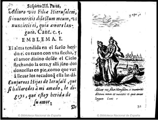;~~) ', .:.Súrpiros1II.l'artcS~ ,'. "
Q'diuro r-vds Fili~ F1ierufáleni~
Jii'Jucr¡eriúJ d~¡eqummeumJ~lt
nun,itús'ej~ q~iJ a'n'ortl:ln~ '
" gue.o~·' C·a.hr.:~~ .~.
'i , E·MB L:~ M A:t
']l} alma t.cndida~n ·el rudohf.~i·
do.e~ co razon con vna flecha, y
el' ~Hnor diuino defde· el Cielo
. fl}!chando la otra,y aHí júto dos
.¡dOI'lZellas en pie,como que van
, a,lleuar Jos rccadosq ella las da.
t9njuroo,s.llijas dt Icre.falé ,que
:_Jih;tllarecleJ ~ mi Amad~, l~ di~
giJS) ~t1e efloy he7'ld~ -de "
" . ', ! 'f~ ~1'Ii~r~ ~' ,' "
.' , ~ ,, 'Pe
© Biblioteca Nacional de España
J!~~ """"',111 h""dmf ti.f'Í4 4/ffi-e
1~t'" (-ir $'
© Biblioteca Nacional de España
 