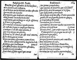 ;:: SorpirosUf. Patle" ~, ,Embfemat.·,, 16+
nn.i/deqmi IIffombro de he,.m~/u"A' ..~ tUIpmu.~,.cuyd.lfJ(}I,,, ",', " . (
~ie~/f!'1bra,ni esftgura, " ,~ fque ~uemoJ deácúrUo qtlulflfobt~ ,
q .'111 t"bot meha metido en fato ejlrecho t,(tezll¡eloJdeztfdo aunqf,Jc el ¡(Jjtp~" :i
.9ue no/ale detlpecho~ que alifiyenda>" torntlnda '.
tip'regunta,r¡ue ardimte ca!rfitU,.a, ,; de elfu~go en;¡ met}JoyFmi.).' quemaáfl
.-.tangrande incer;dioha bech(j~ , podrafe,. no pequeñaparte Os quepa,
,.efpo1Jded~ljue mifuegoes defu efp/¡(ra; .;.' traycndtJ,y Oett~nda. ' ·
, fi1?'J4J OJpregunta, ; la~ nueba6~por el tercIO . . .
fi,er malde carazon,oaguda ptmta ' ap,:emJerc)'J de4:"01' nueho vn come,:c.io:
,de cojiado,l.u¡uees cauJa quemuera, y¡ereyJ camp.1fiw.t6 ( V1U.u
, (,~~/~que el de eOo algoapmrta,) . . de 'Una alma J qlu arde,. vcy¡ en O.¡mtt4
g/~c mas digayl no qttil1'l), l' TodtU tf.t/ijim1 r~,ya que meqbi'4fJ'7
.c.¡lif1la~ ay de Amor,de eJit mal muero,¡ ,p¡J,Jar~1'IIo ~ueP;¡jo, . ._ .
yjies bun,qfJcno viml i yfalta,.art,~ cllas~ 
"I;rcn con tanta efpel'anza,tomo tient.·porqu!fop,jrJ tie amoru;mis c.tntcO.u.
mela alta Emplratr¡z IlIg!oria¡8 tI~t masboluamos al r40 t '
./f.PiPcf.sJqueJol~Ol1mfU . (mal 6 '~Q¡ed¡g~J'fbgOifji,t7Jas Don'MOa!,. ,',
ycrÚJlttnfranc~J de¡;'phri'o iflraí/Q/~' qu,e.[ayprJm~ e~ belleza,y herim!flll".1}
daáft.e/e.s tlJis retados" ,'. -. 1 qUI mÍJdotel,r prenda.6. ':,:r
/{me déZis:jifobta'itlelt¡tif'amb' ~txNd:~ ~#. ~IU l!qblNen..co"i1jm..J~,:~' I
"". tlll J" .-, " X '1- tn .:
© Biblioteca Nacional de España i.. "" ~ Biblioteca Nacional de España 1.1
 