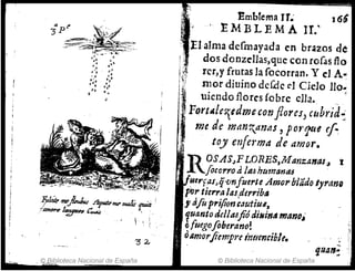 ·. ~lblioteca Nacional de España
!. )
~mbfema rr.. J 6~
, I M B L E M A Ir:
I1alma defrnayada en brazos de
!1· dos donzeIJas,que con roroas Bo
' ;~ rcr,y frutas la rocorran. y el A...
ri mor diuino dcCde el Cielo lIo,:
:
1 uicndo flores (obre ella. .
'.
1
3
: F
Qrtllle7{cdmc conflores, wbrid:
:' me de mdn~((nl1S , pot'r¡ue r.r
:~, toy Cl1fel'ma de amor• .
' S
. ROSASJFL.ORES,MaYJztlllal~i
[o(orro ti la., J7IImana5 .
tlerfasJ ijvnfuert eAmo,.bUido lyranQ
pe" tierra las,derribtl
.1 tifo pri/ionGautilll~
fuanto del/Mfió dillil'l(l ",anol
f) fuego[oberano!
oamarji'empr( irmentihl,.
© Biblioteca Nacional de España
 