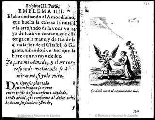 E t1:1j~'X47fi1.. 1 ~:·t
El alma mirando al Amor diuis6,'¡ < ,
que buelta la cabeza la' mir~:~l,,~';', ;~,,;·~ .
elIa,arrojando de la 'oca'Yl'i;fa ";,', ':/¡;~~~
yo de Juz á vn cotazon,que':eII'a' '.: "~""",
tenga en la mano,y de tras de la' """
.l.na la flor de el Girafol, ó Gi~
!praa,müanQQ.á vn Sol que la
. ,'hiere con vn rayo d~Juz.
!o partimieAmaafJ, -' elmtC6~~
.rrfponde rvoluiendo fe a";,
mirAtme,,!iJole mjrQ~
D~ tiprtflsplantatlo
, envn b()(q141flm brío
entrótrijle áifpMiat'Jem¡ (uJa"ffJo, ' ,~
tri/te arból, qut &o'!form'A¡ do¡~,. ,mit', ~
!~ dio tnfujotnbra t}JradoJ
.. e "
:,{ p '1
.34 ,
© Biblioteca Nacional de España '© Biblioteca Nacional de España -
 
