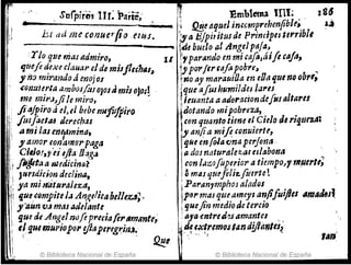 , ;""1
. St!rpirfj!lllr~ Parte; ~ Emblema InI; 186
••----------••- __
• 1 QEe Iu}uII in&cmprehmfibl(; . l,á
br tui me conuerfi() tlus. ;,a Ejpititus de PrincipeJ tlttril;l,
-------------. ~de buelo all1ngeJ ptlja"
·'1'10 que masadmiro, 11 jI,.par¿mdo en mi ,aJa,Mfe caja,
qtlefi ~exe claual' elde mj.fJlec11111~ Ü'porferrafo pobr(~ ...
1 no,mtl'andoáenojos ~ no ay maraui/Ja en ,Da'lue no ob",
~onutf1'ta ambos!:IJoJon;mis ojos! ¡que arushumildes la1'es
me mit'.J"jite miro, ~ fI~uanta aad(jf'flciondefosaltaru
.' ji'ajpi"ro del. ei bebe nuftftiiro ,fJotando mipobreza, _
:¡:~ ¡ ¡usflet.u derechasl con rfzumto timeeJ Cielo d61'i'1Ufza:
i [1 a;nilasencf'mina, ¡'Im/!a mifi ,onuiertr,
I i! J"z1J1or ,.o~al1J()'rp.agtl íiJÑeenr(}/a~ma perJona. .
, Cilio!" es4Ja lJ.:zg.¡ 1ados naturalet.(Jres/abontl
1rflJtt~ ~ nudicina? 1con /;l:!.f)foperior atiempo)? 11J!ltl'tl;
Jurldwon declitJtJ,1 amAS queft'i~[tlertet
ya mi niltlJ~a¡eza, ;Paran"mphoJ alados .
ii que,cDmpiteid Angelic4bll¡eZ4~. lp81'mas queameys tJnp¡ui/les "mAdes'
,''aunV.f mm adelantei quefin medio Je tercio
lJue de AngelnrJfop"ecjafirtlm¡¡ntf~i aja entre"?!amantes, '
1
1
ff fjUI muriopor yJaptrtgt:inJ~iá_~ ~~f!emqstand!JIilnItJ~
, - ~Ij ",,'
~ © Biblioteca Nacional de España ~ © Biblioteca Nacional de España
'1"'1
 