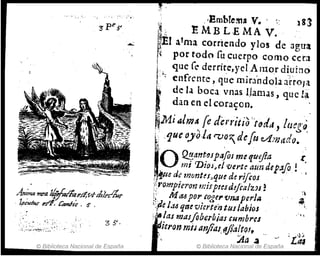 Atu;na~a t/¡y~5'4P¡-tltl¡>4-
,,p~ dI. Cnnll~. S .
3 !i'.
© Biblioteca Nacional de España
,·Emblema V.' é: 183
¡
t ~MB LE MA V. '
,ll~EI a'ma corriendo Y,los de agua,
~ por todo fu cuerpo como cera
, que fe' dcrrite,yel A ntor diurno
enfrente ,que mirJ'ndola ahOJa
de la boca vnas IJamas, que I~
dan en el coracoo.
~
¡Mia'm~ fe dáritio''tocltt, ltt!!g-o.
I
'i .queoyo.[a rv~~ d(fes rAmad().
"'OO!!,antfJJp4{os me qtuJla r.
"
mi 'DioJ.d 'Vert~ az,m dep.zfo! ,
l/Jite dr: montu;.f}ue de rifcos "
[',rompieron mispwdljcalzJJ ~ ')
k. M cupOI' coge/"V/1.IZ perl" ~:
,de1.14 qtU viertentuslabios ,.:
¡.M/as masjObQrbias cumbl'es
icl'()n mi¡ anjiauy/a/tQ,r, ..
Aa .a :z:~
© Biblioteca Nacional de España
 