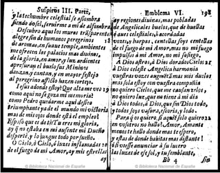 :.' Suipiris lIr~ Parte,' r .Emblema VI. 'J9~
~14t ~CT1Umbre c~/tjlia¡fe njlombr.l ~I~lreg;onu,diuin.ss,mal;ob/4adl
JiC1JrJ(J dofel,/t1'u¡,.me ti mi Je aJfo~Hb"4 rle.,AngelicaltJ buelos,que ele hueDal
, Defcllbl'o Il'lullos m1Jr~1 tt'¡¡JParente'l ~(lilescelefliaJtJ.,~,,,ordadas
(lleg1'ljind, humanosperegrinas 13 'Vozes,v harptU , cmttOasflys u'?tellal
,dearOl11u,enfuaue temple-Jambientcs .;Je elfuego fi,e mi Am~",rnas no mifueg(}
me()fre!el~ IsspaitlcioJ mtU dlllifJIJ~ Ilimpu/fos Ii mi .Amar! mJ mi flfier.,0.
de 11/,gJorJaJen amo1',yluz ardientu ¡ A Djas tJftNJS)a DI(JJ d()rddosC~elos aE.
aprc/urafj el buelofus M inin'7¡ )J Dios "Iljie vlngeNca harm01!'tl
dar,z:tn,y.cantanJ, en mayorfejlejIJj'Vuejiras vous augm'étamas mlS'~u~¡(U,
alperej(rtn(}tl/1U1o lMun cortelo. I¡masfola ejloJ con 'lIuefi,.a.comp:Jñ/~ .
1efos a~onde dloy?~ealtame vei) l'~~oquitra CidosJque ~e c¡l~/a,,! Z;19S ,
COmo aqut nofe goza mi memoria! ,j110 quiero /H2:,qul nQtiene a m~ du
,coma Pedro quedarme aqNideJl~(J ... i'li Dios todoJJa Dios,qll6fin mlOJ todo,
Iriumpha'fJteyade e/mundo mÍ'íliflol'iJ~tod()s¡epJ v.tfor.J,eftoria,y lodo ~
I'I'J,lS de mÍJo]os donde di; el empleo~ : Par.a 4os q/liero.jiaqIJi'éfoJo quter~u,
E./j)J(o que er de.ti?Tu eres migloria~ 'len'Uofotros no halJ8?cAmorJAmanll .'
ay qna ~ftdba en mi dufmle mi DU&M menOJ tehaD() donde mas te eJpmJ1
,
do/perte11 lo ;u:c,gue todoporfmño. É' t;¡1as de donde bakitas mal diftant: ! I
O Cie/oJo Chip,'luus infllimadas 2~ ó/i.'Oujfo.ammciar afu lucero _. '-
de flfoego ti, mi ..A.mQr,a/ mis eJlre//&1 lAS luzude eJqj()J)1 I.u!embJIl;ill,
, ,. 111 1 8b 4 Ji,,'
I ¡ © Biblioteca Nacional de España
© Biblioteca Nacional de España ~
 