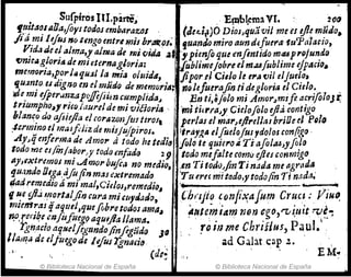 Sufpirés IU.pane, ... E~t~ma VI. > 20ti
f!t!t4~J1I0a,foy¡todOJ embllrazoJ. (Jedr)O Dios.quavil me es lj1f m~do.
fi a ~' 1eJ~s 110 tengo entrl mis bl'atl()J~ fuando miro aun dtfuera-1uP(llatIO,
V!d,uJe e~alma" alma de mivida .a, ypienfo que mflnlldom~PI'Djun.do
t:Jmcag!orJIJ de mItUrnagloria: ¡abUme¡obreelm.u[ubJlme ejpACIO~
mernf)rla,p~r¡lulU~' la mía olzliáll, jiporel CieJo le e,.a'Vii eIJue/.o,
qu:m:o eultgno en elmitd() de mlmoriA;,n()lefuerajin tidegloria el Ctelo~.. .
~e.ml ifRer.Jn.zafíffijiimcumplida.l iEn ti,&J9/0 mi Amor,m1ft a:rifoloJr.
trlumpho,! "~"J¡¡lure¡de mi viéioria - 'm¡tit,.ra~J' CielofoJo eJid,.contIgo
J¡lan~? do afifeJla elcorazonjmtlrol, perlas el mar~ejlf'eIlMbrlOeel pg/,1
;lcl'1mno el masf<,J¡z de mil¡ujpiros. Jtrá1g~ elfUe/ofus ,dolos con(tgo -
.Ay.qenftrmade Amor atodo hetedja flJote quicl'oi,TiafoJMJ
yfolo
todo me esJin/a~or.,y todomfado 29 todo mefalte comlJ ljie¡ conmigo
IlJ1(xtNmos mI ..A."'01' buft¡¡ no medio, ,en Ti todtJJfin Ti nada me agrad.a
'lu.mdo Oega/lft(in mal ~xtl'emado Yu ere, mitado., todo/in Ti nada.' , ._
fiad rtm,ediruí mi ma',C¡e/OJ,remedio~ . '" . ,_ '.. ..... . _ "
IJ u,e diJ,~n!rt.tljifJ cura miclIJ'tl.:uh, . _{"h(lJi~ (,onft"fafum er~c~ .JI~uo.
mmtf~l%s qaqutl,queflbretodoJ ama~. A/lJlemiám mm cgo)'"tI~utt ~~~
np,re(.·I~e mfilfile!/! atJluj/a IJam4. ...... eh 'ii P uJ 
l'gnacio a(I/~e1figundo/inflgudo JfJ .' ro111 me rz us, a •.
lIam," de dju~ode /ifus Tgnacio. ad Ga,llt ca~ .t •
., ,de~ .', EMe .'
© Biblioteca Nacional de España © Biblioteca Nacional de España
 