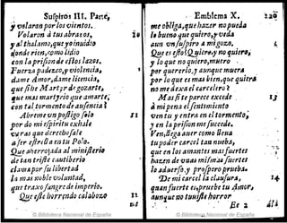 !
, Sufplr05 IH. Part~, , . Emblema X.
. - ¡
u~ r
1t181aronporlos Qientos•.
Íi
rn~ obUgal'lfU¡Mur nopueda
Volaron ti tus abrazos, 1, "um~ qut quiero,rv1á"
",,1 thalamo,qu!JOinuidflJ ';UIJ vn!ujpir() a migozo•. .~
tiande rim,(:01m; lidio !2E.e e.l tfio?Q.!JiertJ.y no lJuzer~,
~on la prifion JI eHos lazqs. y lo que no qttiero,muero ".
Fuerza padr:!.Co,1' vioJemia, ~
p~r quererlo" aum¡ue muer,. .
damt A.TJ1or'~d.1me Iicemi.1, pl)r lo que es miU b,en,que qUII",
lJueJihe M ~rt¡r d,-gO?tJrtt, . naml.(úxae/'lJruhro~ ..
!JiC 1JUS mat't}rio qtU am(J~tt; M as/iti parece exude . IJ
'fin tal tot'mmto de atljencra ~ ti mipena elfmtlmimto
Abr'úl1t'Unpo/ljgofo/~ 1I ven tll y entrtl en el tOl'mento~
por do mi e!piritu exhJld 1en la prijion mefuccedl.
'lJi.,rtU que dcruhofale Vm,tiega arurcomo !leua
afer ejireOamtu Polo. tupoder carcel tan ntteba, . ~.:.
!l.!!.e tJherrojada al miniJl.erill IJlU en /01 amantes maJfu~rtu . '.~
de tan trifie c¡¡utiberio #az.en de 'iJKJtU mi(m',ufUer/el
&/?JllUpOJ' (i.t libertad lo ..duerfo,y pr(J/pero prtltba.
1.1, m.u t.1oble voltmtad, 'De rJ.1i carce! la cl,Jufur"l 1-+
qta tra.t:Oj:mgrcde imperio. fJtlanfuertt es,prrube tu 4rnor,
. ~e ljh INfNndo calaboz() u. ~NniuenclUuVflbQrror
v,e -: . . ' fjtl ti!.,.
© Biblioteca Nacional de España © Biblioteca.Nacional de España
 