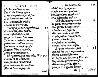 ~: Sufpiros 1'11.Parte;
11 la ocvnaVirgenpura. .
r ti VerbtJ Iibre,yagmQ
á~ toa:¡ impr,/s;on~ae elfino
de el Pa"'~po,.mi 4ir:io"
baxS atan trijit prijion
apMar,como!OjWiO.
Ptmt¡uey~ por txpel'itnGi~
de mi carce!j aueJ t,mlO,
a.mi! l(ljlim,jJ~J¡I.mlo
tenga tu ,;ene;",/emm.cill,
royquI enUJ-fltJdiasde orrJ
¡rifoen mi ~¡¡l/, k adór(}~
f'lrnaztr de prt/olprt{á
jimtame lib.'" atu mefl~
yte1J%,avo:c, en tucÓ,.a..
81 i<p~)ttJro.qtlf 11'1.11 ";Nr) -lIP..p~ga/Q
yemerJiJ la voz..,:htinifan$~
n'adapw./loQ lavmttMa'
gime ml,sJquuHá,.CtJlltiu(J¡
J."tt,as'¡ L~l'o drfopentf.'
.. ;
© Biblioteca Nacional de España
,.Emblema.x;
, ()lui¿.1do,~/egre[uena,
:,afUJP"X4.r<JS pintado'
. Jonju re,Jllmo mgAñado,
I IrtleJa!u rmfm~cadena.
0Hi vid,1.yllnoprQCNrO
.le quete emierresctJnmigo
masqueme OeNescontigo -
a Ir; Jibre~'YJolegUro.
fibreme rompe ú mÍJ ojas
¡J, eflapri¡ion los cerroJ(u,
f vel'lU ¿¡ alJrftle eftas,
guejilibert..dm(!d~s,
que no te doy m~J t"QJOI.
Ea pues minuebo ~an.o
hAz:. mI las pll.
ert.ss pat~ntes.
fin que ,¡¡rasáiffi1'mtes . . '
me haganya In'u;(1'7101 VerJ,.o.
7l.!1flra la p7"ime1' m"eflr" '.
:Ul
·.11
di tu €Jmnipotente d;ejJ1'a~
pues ya ti .Angeli,Q b1'áz:.Q .
: ' 6.1 ). ',P:·t
© Biblioteca Nacional de España
 