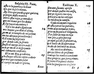 i... :. Sarp.iros UI. Páric.l
;
Ijla es¡"FueNa:y la Odue
IJa..que tujolo timll•
.A,Diosquepueda" 'fue §,ltieral
, jtugue.adJa manera
Intre ejlaJ rejaJt " enredos f
tjueme tienesporlos dedal
Jifly tuyatori.J enter,; r .
OJiJ /OJ dedosMIIÍt'ran
mlJ mAnos" A eOtU el alma.,
;f(J11Ii() ,,1 triumpho dl ¡tÚpalma,
In ttU abrIJ'Zosprmdiel'an !
O/i.omo IAJerpimtt
por donde .abej/4frm/e
ju:J1ul &uerpode.lJi~ando!
muJ'" medelld~(poj!J1rd~
mí fabez:.a no ,·~njimte.
Elti mi Rey" rabeza, .
,ha./Jaque e/la me ent,.e aabrir
¡po,. milJ queInttt,tefoil,.
el cuerpo m t()d? tropicZJ.
• Emblemá XI·
~4(ame'¡:',ame IIprlfo
~o,. donde/!,uftasme Iluifa,
-gUIyo !egmre tus ojusJ.
,deXllra etl los ce,.,ojos
1,j ,u'~braju camifl.
.
. CAda momento requier"
ret}Ja caruJlaspafedes,
~+'Iomo "J.u menud.u redes,
~¡,a mI!-j4ul~el GilguerD.
¡P(jr/altrde reJa en 1'6}4
:,an pin,ypi"ojorceja
ya aqui"" IJOift",baJan:z;,a,
'1al bueJo Jefu e[pe,.anza
mtdiCl de intentar no dexa.
Ay auecic¡u áiu;nas~
,'iUt ya libres d~ prijiom~
~J ~antays las nutb.uc(Jl'wonu
;,n,lJpropÚsJqf.le perc.¡;rÍl:uzs.
P
lacroJ Vir,gimoJ chorOI
'~on lospurplm:OJ ti1tfi;r}J
S
1 E " J
ole,,· ..
© Biblioteca Nacional de Espana II © Biblioteca Nacional de España
22J
 