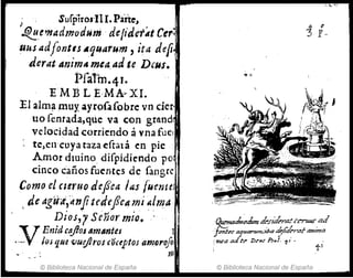 , Surpiros'lll. Parte"
'.!i!.!!.emadmodum .defiaer'.tt Cero
RUS adfontu Aquarum, ita defi
tlerat Anim4mea.ad te DaIS.
Pfa1'm·4J•
E M13 L E·MA.. XI.
:El alm~llnuy ayrpf.lfobre vn der·
uo fentada,que va eGn grand,
velocidad corriendo ávnafuel
tc)en'cuya taza (!etata en pie
Amor dmino diepidiendo po
cinco caños fuentes de fangre
Como el czeruo defea las fuente!
de agíii,:dnJitt'defe" mi ~lm.,,·
Dios,r Señor mio• . ~l
"t T Enid caj/OJ 4m~ntes 1
,_·V· ¡o¡ que vuej2f'OS COclptos amoroJoI
. m
© Biblioteca Nacional de España
a e
3 E-
~,k{7k de.ríderntéertmrml
}pnter"fllnrtmt;t#a #;/"''''11 /1mHtfl
rl1U.'"JZ ad ~t" Dt"ur P.r.l. ti .
© Biblioteca Nacional de España
 