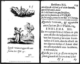 0!!!!..ulp Ven/ámelcpj1mcó/;" ante
j'tCte"t Del' Pj"al.11 ,
© Biblioteca Nacional de España
Emblema XlI. .2 3I
..miIJlmade 'Viltud.y al t/iáo iNunJtI~
.Ijlufi(ed ,all!uJn¡¡ze
dc/.~ dulzura eon quefatisfau• .
que en lasfuentes de elVIi'ltBO
jil/ÚJapag.J,ymaJla enci'Me el efe'tllI.
--------------------. ~
i0ando rvemam, (J) ap¡areb9
antef.,cicm Do'? pfalm.14"
EMBLEMA XII.
En vn campo falo f 1Alma en pie
con affcéto de Curpen'Gon abicr.
"tos los brazos,y los ojos JeU:lO.
rados al Ciclo, donde eíhra ~n
trc: algunas nubes el Amor diui
no affomandofc cqn la cabeza,
y mirand01.!"
~~ádoJrc dti,1e(1¡,rc en tu pre
jmejllgozat:dc de lar.U'·:z d( mi DioJ:
PI J lly
© Biblioteca Nacional de España
 