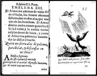 , SurpirosIl r. Parte,
. ' E M'B L E M A X[II. , '1
'
,El Ailn" con ademan de volar de •
de el fuelo, los brazos abieuos '
, fu(lcntados en dos aLJs,quc naz ,~
éan de los hombros. El Amor ;
dfuino arnb;¡,como quien la có '~
bi:l<1 ávolar,y la e1l1bi.1 varios
refp!andotes de luzes, y jllnto
1
:,; al Alma vna palomica lcu3ntJ-
ji:: das las aliIl.ls al buclo.
j:l/ '~ien me dier" al.ts dep4Iom~,
'1, par" bO!l4r,,'defe"'1<4r en
'mi DiOj?
l' . - , •
i! A,
. Rliftce[tlpremo r
i , dufh ·vniuerfo mlmd~ '~
,p"j¡¡cipio dr: el rnort.J! &'ópu:fl() hum.mo, i
,fJU' ds ~mor con ~xtrtmoJ
:1
t·
Gomo
, ' . "
© Biblioteca Nacional de España
~ir da!n't mibíl'/?I<nas I/cul'01-.-
bll?,et!Vp!abP et " t''llll#fcam ;fa!,if
-1'3
© Biblioteca Nacional de España
 