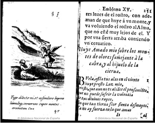 a e
3 1
F!ff'e dzkde ml:d n.ji:n¡lare ;'Yrrq
lmzmJpp rB,rtTt7I"1mt' fUJ't'r m~ru '
© Biblioteca Nacional de España
i
'1 e,Emblema XV.' 1fI'
tes lnzes de elroílro,' con ade~
,man de que huye á vn rnonte,y
va voluiendo él roílro alAlma
" , ,
que: no efie muy lejos de el. Y
por vna (lerra arriba corriendo'
vn'ceruatico.
'iuye Amado miofobrclos mon~"
':/($ de olores['aníejdnté aja '
f, cabra,)' al htjuelo de la
czel'Utl.
) r?e!Il;o/ila tÚ¡ al:u en eJviento t
")huyeprefio Luz TJ?i,q" "
r(Jflo~1ue aun note01,1caceelpenfomieto~;
ue no puedejiifrir 1,; 'vüle¡:;¡ia :
et!HdiuinoJ rayosJ '
nque tan tierna flor jienta defmaJ'oJ~
a1'IQ ü)'fmrza m la que .imu. ,
, 11 r Al'
© Biblioteca Nacional de España .... ~
 