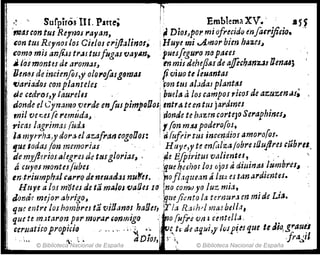 ,; -- SurpiróslIl. Parte; r Emblema XV. , JI 5)
'mauontrú Rey1Jos rayan, :~DiOJJpol"mjofrecid()tnJa(r!ft¡io.
con tus RcyYloS los Cielos cl'ij1~linot~ !Huye mi .A.m()rbien hAZ.es~
como mis an{os tr.JltUJ!ugasvaYlln• . '¡uesfogaro nrJ paus
.. fosmontes de arom~J~ 'tn mil ¿ehef1~J d~ ajfochanz.JslJma.s;
Om~sde incimfoJ,y olru'ofasg9mas fviuo te ¡euantas
'l/arlad9J C01Z planteles .. ! Fon tllS atoldas plant~s
ae cedroJ~r 'aure/NI ' . I buel" ti los campos ricos de az,uzenüs;
do~de el L.ynamo,verdeen/usplmpQlJos entr.tUmtus jardmes .
mIl ve~es (e"emuda~ . 'Ponde te h.'lzm cortejo Seraph1fJCs.J
,.icas lagrimas íud:J l(on m:u podero(os,
liS myrrh.1.Jy ¿ora.e! aZAfra~ cogoOos: ;·
ri (u¡tir tus incendio!amo1'o!o!.
tjUe.lodaJ jim memorias . ! Htlyt,y te enf;,lzajobre ¡l1uJlres cabrll...
demy.ft~rioul(grejd~ttl1g10riaf~ ; . ''4e Efpil'ituJv,1lientu, . : ' . '
á cuyos montnfübes ,.fJue ~i!6'hodoJújos Di rJitáruu lumbres"
en,tr¡umplraJ CArrO deneuadaJ nu~u. . ;'0f"'rqtte,m ~ lu',/. es tanardimteso
HrJye alo.r m'¡jt~sde tá maJos·va[Jes lO ¡no comuya luz rni,t,
JOrJá~ mejol' abrigo, . "¡
quejimto la ternU1'Hn mid~ Li~.
qu~ entre loshombrn tavilJ,mo! haDu, ir/a RMhd mal beJla,
que te mJtaron p~r murar conmigo o! 1110 {uf.rt 'Uin ú¡,t,II.¡. . .
ceruatifOpropicio .' .'O' . '~'~ . .. i- tvUuJeaq!Ji,y"iJp~#que te¡JjlJ, g,.au~1
. '." ,. :. , aOío!, : ~, .¡ frll~11
© Biblioteca Nacional de España ~ © Biblioteca Nacional de España
 