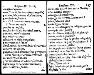 ; . SurplrosIlI. Part,.. EmblemaXV. '. ¡ 11
fJnaflaJlttljlmora Jurmimda velare ami dlJ/%.'IDueño~' .'.
tJeré jicon fufin tu au(enda enga1ía; M"i dunaefe diuierte
1 cantilrfob~,qud,ndo el Alm~ ¡¡ora~ rni lengua,(i maJfuerte,
"mBccho,refon~nte",ijuego CfJnfecretaslJamas Arae'?
al o.1/le h.iPe tUI alabanzas ,ante~ faluJ,falll.J mi vid"
Si la 'V()Z entonada 14 .cQn tu Iig~rJ hurda , ..J "
parare de canfod.J, no ay ()átmti(1~quea tSJ trlUpn9 aguaráe
no ~fl,1rá ocioja la ingenio[a mano, tu huyrJ.a.me. ~lpenoJa . . '
que en !os ~rboles tie1'l3os ' mas tu ellauCla impofllbll deglorlofo .
mÍJ amores eterrJ"u 'ay que J1endo.o quedando '
efl1'ibird. m ejiilr) masgalalfo, yo quuJomuerta)'Y tu qttedas triúphitdq;
,mtrecifru,y lazos ' Diremigloria..qhuyasJóijcjpt·res ~¡5
J,;¡rfe h.m laIYIOmbreHleloulos ab,.ilzoJ ' ,nAS no es¡;qlúmi1~/orjA ' ',,' .-
ron apte taudiuino, , ¡ haz tuguflo,pueJ/iepr~ es ~(J qu~ quiere~
quemJ'1tegue .i alcanzarl" el p~regrino~ j,. baldefalir de todo con v,[Jvr,a, : "~
CfJ'no!ueren /01 arbolu r:r.ecimaQ J S","
¡,
"". mas,,t
,r
,,iUlnP,hador tu,s
,O}(}J '¡, ¡
101 nombre! enlazadol . ' bi/el~i'a'"irlpuesjox tfltlJ tus difpoJos.
yr,Jn con r/los,ymi ..Amo,.fubiendo, · .,,
' .Atienq(d tupa/ab.ra . .
hafl.HNrj7 en tu "u",;bre coronadol,j¡Iquaf¡¡ge~a cabra . ..
fim~ verm~re elfumo, ., bebts los 'C/lentos,defu tierno ll1Jf,leld .
JUI" 'l".ffe5JQ la tir¡¡ mlr,
© Bibliot~da Nacional de. ,E;¡;p.ara © Biblioteca Nacional de España
 