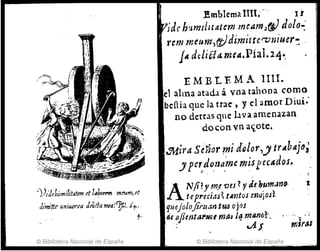 ~))/Jehiflnílitatan rt labomn mrum, d
JimÚtl! uniuer.ra J~liEfa wa!~I. i1-'
t·
© Biblioteca Nacional de España
.l!mblema lI1L " IÍ
¡de humdHatnn rneamJw dolo-:
rcm meum',(!)dimitte<"'tJtíiuer: .
lA dtldla.TJuA.Pial. 24·,
EMBLEMA lIIl.
el alma atad.! á vnít tahona como
bcnia que la trae, y el amo.r D iui~'
no. derras que bva amenazan
do. con. vn a'i,o.te.
~:;J'a SÓior mi dQ/or,y trAbajt1;
J perdotJame mis1:ec4d()S.
~ . .
A
Nfi?Y m.e ves? "dl hum.Jno·
teprujas~ tllmos enojos:'
quejoiojif'uan tw ojos
"e aflcnta1'NU maJ J~ m,uUiL
..: v4.J
© Biblioteca Nacional de ES{Jaña .._ ..
1
 