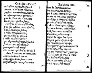 Cemidosl. Parte; 1
m;ra/1m" goz'!fte vfono ~ .
de tJue en mipe",,, rebiente.
JIejie esamorlmimte,mimtt
,l.tfrAnpo,.mil} queeante
que de el amado el flmante
Jos mi/mas ejefios/imte•.
81.liras mi áUru.8jliecion~
y de eO.:4 , dm",no te dueJeJ~
Qnofim tUI ojoJjidt!J;
ó ubrQ.'ue tu eortlfoYl,
If.ue 110uedadde o/icion
eJeRa piüdo(os mios?
. fue elpremio demi4 defoelOI
fe dextl ümúndo ohlrga,.
JI compaduefu amar
Gen no auerpiedadde duelos ~
Aun ji mtrara en eompañl"
la vi!tza de múpmu
confangreeleiluflrcs vena!
,onfo#oenfu exemp/e 14uri.l:
© Biblioteca Nacional de España
Emblema IIII~
mi:! ae1" noblezA mea
tan natllral,me defpoja,
que avniltabona me A",.Oj";
~omlo1' en contimuzmele)Ji¡J
meobliga IÍfcruir de hiflia,
uando ofindidofe mojé' •
; A. los PrinclPu.y Reyes
9rtrma a'Ufr:.eJ madrajfr.1,
erá~jUJtronosarr~~a
la~adon,y ti /osbmyes:
mMd! tu rIgor /IU leyes
bligan que ti epoja,ebfja
tina ru~da infame a¡Jij1,
tntlJ
!bes querer,que en tu e{cljeJa
lq U/1 wI'J.treft muela,
mMque fe enmiende,y 6'o"l'ii~~
De Sir:ilta al crueJ TiranrJ
~e el b.;d() obligóla hy
~ibr.Jr,po,. C!tro de Rey
tI:ril af~tl>afo man,
© Biblioteca Nacional de España
Je
 