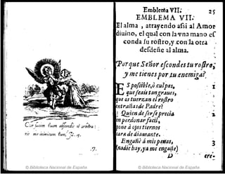 e ~ o -/' r, -,
::r)¡;¡(l?m [.Uiltll a~COllal.!' J Jr'brfra :
n.!' mefÍ1';111'(umfut11/~¡'rJ.
~I
.1·
© Biblioteca Nacional de España
~mbJetña VII,; 2 )
EMBLEMA VII.'
El alma , atrayendo afsi .al Amo~
diuino, elqualcon13vnamano Cl
conda lu .rbftro,y ;conla otra
:derdeñ.c al alma.
'PorqueS e'ñor.efcondesturofJr~;
y me tiencspor ;t'u.eJZcm~gA?,
Spofiib¡e,Qcu7pal~
'luejlaü.tangraun,.
ue o,s tuerzan elr.ojlro
entr.anauJePadre?
j ·fJ!!.ien.defel'lflprui¡¡
enp,:l7donarflcil.,
Me aOJOS tier.1'lO's .
cartf..(l~ diM17ante•.
Eng"rú á mi;PI.i!'aJ, .
nadiebay)ya me mga~!)
J.)"
© Biblioteca Nacional de España
1
3
,
efe-
 