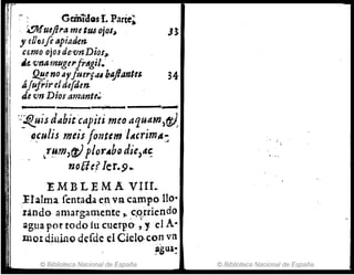 ~ ~ G~miaos L Parte;
¡1 ~ueftrametU6ojos~. J~
y eOflJ[e apiaden
cerno ojo.fde:'lInDioJ~
tle. vrJlHnugu'frtlgil.· .
!J.!!.e no Ay/uerfrU blljlantes. 34
ÁJufrir. elde[den
de vn Diol'am'ünte~
------..-......----_.
';'!<.uisd~bit útpiti meo a'1uam,ft)
tl.culis meis·fontem ltCcrimte:
Lr~rJJ,fJ) ploYAbo die)",;
nofJe( Ier.9..
EME LEMA VIII..
¡ .!alma,fent,
ada ~nvR, campo 110"
'rando. amargamente,. .c,q.uiendo
~g!Ja por todofu cucrp'0' ,y, el A-
lllo¡(jillinO ddde el Cielo·co~ vn
~Su~:
© Biblioteca Nacional de España © Biblioteca Nacional de España
 