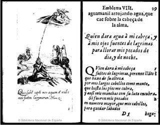 8
© Biblioteca Nacional de España
Emblema VIII. 29
Jguatrianil arrojando agua;quc .
cae robre la cabe~a de
la alma.
~uitn ddra agua; mi cabef'I;"
A, mis oju fuentes de lAgrimás
pAra llorar mispec~dos d~
dia,y. de noche•.
Q Vien Jaf'a .. micabef~' r
fu,'éUs de lagrimtUJpermne /lato ~
que ba~t lÍe [u a/tez&:
pormIS largos cabellos como manto"
'fue hafla lospicJme cubra,
1ImJimis mancb~s crmfo lut, emllbrtl.
SifUtron mispe".,doJ. 3;.:
en numero'm4Jfor"qNC mIS ~4bellos,.
para q:mJar {abad(JI.
DJ. halllf
© Biblioteca Nacional de España
 