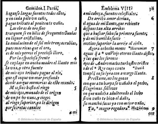 Gemidos.!,Parte;
h:tganfl la"galfttentu todol eOos~'
l' en cad(1 pelo vn caño,
pAgue tribt#iJ tll penitente vano.
Lasebral de ()rojitlO 3
trm'luenfi en hilos defrequmtcsOuui¡¡s
-m liqtlOr cri/latino,
la emulado" de elJo! mistrenfasrubias,
pues mal rictlJ'lile el oro,
tj de -milJ'el'l"oJ elpreciofo lloro.
Por la efpaciofofrente - 4-
fe e~playe en aluha madre el llanto mio
¡ la vru,y otrafuente
 de mil ojO$ tri~utopague~! r¡o~
i que eJlmque vn ma?profimdo
-donJf! amgue memorias di e[h m!Jnd()~
M :UjiiZJ bafta el riego 5.
. Jemis ojos,m!lnadode el origell
:i"JkvnpdJ() 'UJnrJ~" ciego:
" al rieg()fiIPerior;ya le dirigeTf
'Iorfl,Ii"-~I.~~ ~a,,-~~(~- -
© Biblioteca Nacional de España
Emblema vÍn~ 3~
.micabeftl,fumtuceleftiJlu.
De arrj[J.l amo!' del'iua, '-
el aguJ de miOanto,quc rebien-tt
rJeJimcs tan "Ita lI,.rlb~:
qu~ tl buflarfitba (u primerlfuente,
"de mi humilde/mio -
motittofuperior la arroje IJI cid().
¡J~ora OJ hubo mer1o$ iCHieremias 7
ag~J qai<vnVlejo eternrJ ¡¡antlJdifles,
y ¡liS qr.e losJerems ; . .
ejQS de ..A.ndromarbaturbajln tr/fiel
()de el +< '1{:v cuyo c.:zntfJ «D.luid.
temp!ómJ:tIy"~ r:on a1n.¡rgo U:mto.
PN{j~me,no ¡(ugo'Zos g
can queatt~ ó,Jrpafe v••nab.1 elpe&b()~
Ji1.1grimar·follozos
m qi>le wJda'Ja Jdulteraá() el le~~~
/ion U.fno te hiz:.Q el d:41hl
fu manch¿ faca; ya-con m~j.,,. VJñ!1~'
'[u~ -t< mugu' feg4df)r,¡¡"'. ~~&~¡~I=Jl.Á !i,
fo.n. ¡
© Biblioteca Nacional de España
 