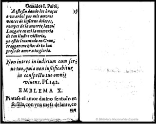 .~ l')cmidoi1-. Part~,,.
'AeJltji"¿."dD101 bl'AfOJ :I~
If ti" A1'bolpormil Amor"
.emestJt infierno JoJOl'eJ.
rompes trlelA ",ul,.t,-llIU/~
lU%.l..tt en miJ. mem,,.ill
de tan i/,¿jire fliilo,.itl.
ftl iflJIleNAnt"' en c,.Uf:,J·
trA,gAn mebiJoItle tu /us:.
. prif.Jde amo"A tugloria.
_ _ _ _ _ _
' _ _ _ _ 0_ __
~11' mtt'ts in iMdirium cum ftr~
,~~ tMO,IjMjA tJDn.iufliftCAbit".t:
in tonfpeBu tilO om,,~~
"Vjtl/~s. Pf.14l.
I EM BL E M A X.'
lil ;fintare el ~mor dlulno rentado en
 íQulla,convnímcfa 4dailtc,co
 . -- __'" - .., - ._.. -~.- . .
~ . !1~
1
, ...... .. _,..JQJ3.ibl¡IJJt:ca,Ni!ci9(jf;>i.de .E,spa
~
fra_- ~; " .--.J
I
© Biblioteca Nacional de España
¡,
 