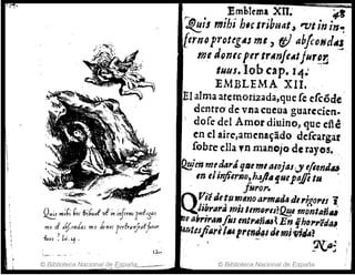 · .'
~ ...iC; horfribu.J' vF ;n ;'!frrMUl',,!,'Sas
me J aif..onlar me Ionu !<rfra>jaffror
-&us ~ [,¡,'1 .
© Biblioteca Nacional d!!. -'~
§pañq_ ,
Emblema XII.' ~t
~h mihi hscIribllatJ 'VI in in~,
ternoP"DUg4S mI, fi} abfcoHdA~
meJ9ntcplr trllnftAtfu,~~ ,
tUIIJ. Iob cap. 1'4.' '
EMBLEMA XII.
El alma atemorizada,que fe efcóde'
dentrO' ele vna cneua guarcden.
dofe del Amor diuino, que cite
en el aire,amena~ádo dcfcargar
fobre ella ,n manojo de rayes. '.
~m mfdará tjtlt mialojas:
'y t!itmJu.
In tiinjilr,;o,h~.flilIJ.Ntpajfi tu
, ¡lIro1'. '
Vie ditllmino(J1'mlitU di'1,gOl"1 '1:
Jib,.at'A milllm()'l/?~l montaña
etI;r;r""fol ent,."ñlll~ Enfh(J1','éda~
4/if.t1fiAr, /114prlmJ41 dimi·"';';,,?
' , ' - " . "1'..ra~
• ~~,J
© Biblioteca Nacional de España
 