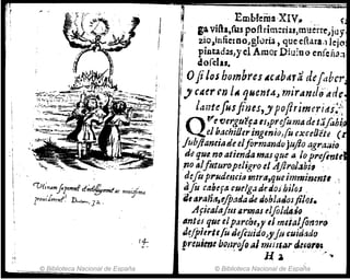 "1
'Üf;n4mfl'mrf .e~f!!,......tRe n,ui!;""
l'0u,'lrrrl1f} D",....o, J 2.. .
© Biblioteca Nacional de España
; Emblemll·XIV:. ~
IJo povHa,fus pofirim:rias,muét:re",ju'j
~ ~io,infietDo)gluria, que eltuaol Jejo
. pintad~s/ye1 Amor Diuioo en[cÉla;-¡
, ~ordu.
IOJiJos hombres ~Cttbdr;' de[.lbcr
j) CMr f1J ¡te ljHcnt4", 1'1úrAntle'ifdc
l.mtefosfines,y poftrjmeritt.i::~
QV'( fJergu'lf4 ,¡,pre./uma de t:1Jahi.
. . elbachiUeringmioIu o:ceOctd (
,JubJIantiade elflrmandrJ jujio agrm4io
ti" que. noatitnda masque a. lopl'efinle
,no alfuturopdigro el 4./ll'QJ.Jbi, '.
d(fuprNdcnci(l tnrra,queimminmtl ,
.alu cabefacut'lg.:ldnioJbilaJ .
'JI,tJ"aña,ejpadatk doblados¡¡los.
Afiealaftl1l/.rt:nas elfold4J(J
.IIntú que,1p~rch8,J' ei mttaJ[omr(}
J,~/pierltfu defluido)J'fu &uid:¡do
preuimebonrojoal mll11M r,4mJ,.,
... . H..' ..' / ...
© Biblioteca Nacional de Espana
 