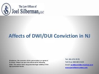 Disclaimer: The contents of this presentation are general
in nature. Please use your discretion while following
them. The author does not guarantee legal validity of the
tips contained herein.
Affects of DWI/DUI Conviction in NJ
Tel: 201-273-7070
Toll Free: 800-889-3129
Email: joel@joelsilbermanlaw.com
www.joelsilbermanlaw.com
 