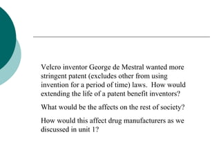 Velcro inventor George de Mestral wanted more
stringent patent (excludes other from using
invention for a period of time) laws. How would
extending the life of a patent benefit inventors?
What would be the affects on the rest of society?
How would this affect drug manufacturers as we
discussed in unit 1?
 