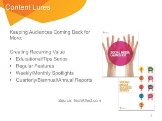 Content Lures

Keeping Audiences Coming Back for
More:
Creating Recurring Value
• Educational/Tips Series
• Regular Features
• Weekly/Monthly Spotlights
• Quarterly/Biannual/Annual Reports

Source: TechAffect.com

11

 