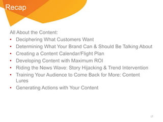 Recap

All About the Content:
• Deciphering What Customers Want
• Determining What Your Brand Can & Should Be Talking About
• Creating a Content Calendar/Flight Plan
• Developing Content with Maximum ROI
• Riding the News Wave: Story Hijacking & Trend Intervention
• Training Your Audience to Come Back for More: Content
Lures
• Generating Actions with Your Content

17

 