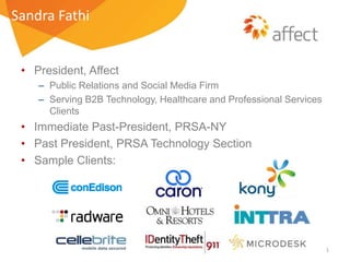 Sandra Fathi

• President, Affect
– Public Relations and Social Media Firm
– Serving B2B Technology, Healthcare and Professional Services
Clients

• Immediate Past-President, PRSA-NY
• Past President, PRSA Technology Section
• Sample Clients:

1

 