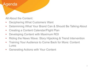 Agenda

All About the Content:
• Deciphering What Customers Want
• Determining What Your Brand Can & Should Be Talking About
• Creating a Content Calendar/Flight Plan
• Developing Content with Maximum ROI
• Riding the News Wave: Story Hijacking & Trend Intervention
• Training Your Audience to Come Back for More: Content
Lures
• Generating Actions with Your Content

2

 