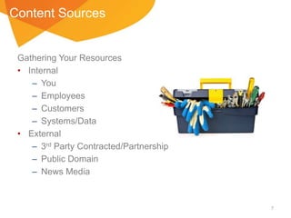 Content Sources

Gathering Your Resources
• Internal
– You
– Employees
– Customers
– Systems/Data
• External
– 3rd Party Contracted/Partnership
– Public Domain
– News Media

7

 