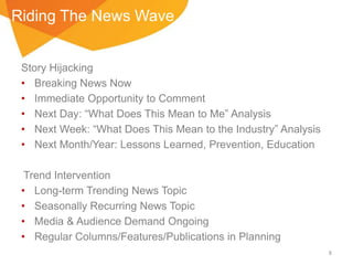 Riding The News Wave
Story Hijacking
• Breaking News Now
• Immediate Opportunity to Comment
• Next Day: “What Does This Mean to Me” Analysis
• Next Week: “What Does This Mean to the Industry” Analysis
• Next Month/Year: Lessons Learned, Prevention, Education
Trend Intervention
• Long-term Trending News Topic
• Seasonally Recurring News Topic
• Media & Audience Demand Ongoing
• Regular Columns/Features/Publications in Planning
8

 