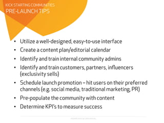 PROPRIETARY & CONFIDENTIAL
•  Utilize a well-designed, easy-to-use interface
•  Create a content plan/editorial calendar
•  Identify and train internal community admins
•  Identify and train customers, partners, inﬂuencers
(exclusivity sells)
•  Schedule launch promotion – hit users on their preferred
channels (e.g. social media, traditional marketing, PR)
•  Pre-populate the community with content
•  Determine KPI’s to measure success
PRE-LAUNCH TIPS
KICK STARTING COMMUNITIES
 