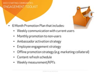 PROPRIETARY & CONFIDENTIAL
•  6 Month Promotion Plan that includes:
•  Weekly communication with current users
•  Monthly promotion to non-users
•  Ambassador activation strategy
•  Employee engagement strategy
•  Oﬄine promotion strategy (e.g. marketing collateral)
•  Content refresh schedule
•  Weekly measurement/KPI’s
ENGAGEMENT TOOLKIT
KICK STARTING COMMUNITIES
 