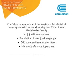 PROPRIETARY & CONFIDENTIAL
Con Edison operates one of the most complex electrical
power systems in the world, serving New York City and
Westchester County.
•  3.3 million customers
•  Population of over 9 million people
•  660 square mile service territory
•  Hundreds of strategic partners
POWER OF GIVING
ONLINE COMMUNITY
CASE STUDY: CON EDISON
 
