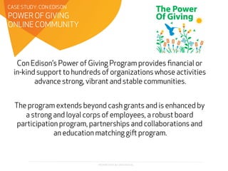 PROPRIETARY & CONFIDENTIAL
Con Edison’s Power of Giving Program provides ﬁnancial or
in-kind support to hundreds of organizations whose activities
advance strong, vibrant and stable communities.
The program extends beyond cash grants and is enhanced by
a strong and loyal corps of employees, a robust board
participation program, partnerships and collaborations and
an education matching gi program.
POWER OF GIVING
ONLINE COMMUNITY
CASE STUDY: CON EDISON
 