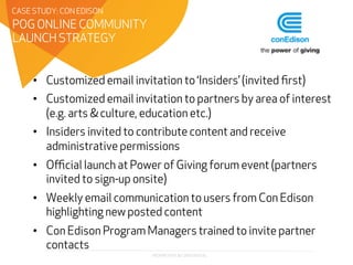 PROPRIETARY & CONFIDENTIAL
•  Customized email invitation to ‘Insiders’ (invited ﬁrst)
•  Customized email invitation to partners by area of interest
(e.g. arts & culture, education etc.)
•  Insiders invited to contribute content and receive
administrative permissions
•  Oﬃcial launch at Power of Giving forum event (partners
invited to sign-up onsite)
•  Weekly email communication to users from Con Edison
highlighting new posted content
•  Con Edison Program Managers trained to invite partner
contacts
POG ONLINE COMMUNITY
LAUNCH STRATEGY
CASE STUDY: CON EDISON
 