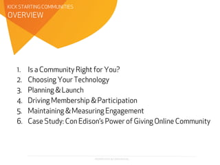 PROPRIETARY & CONFIDENTIAL
OVERVIEW
KICK STARTING COMMUNITIES
1.  Is a Community Right for You?
2.  Choosing Your Technology
3.  Planning & Launch
4.  Driving Membership & Participation
5.  Maintaining & Measuring Engagement
6.  Case Study: Con Edison’s Power of Giving Online Community
 