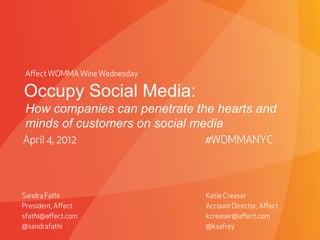 Aﬀect WOMMA Wine Wednesday

Occupy Social Media:
How companies can penetrate the hearts and
minds of customers on social media
April 4, 2012                                         #WOMMANYC




Sandra Fathi                                          Katie Creaser
President, Aﬀect                                      Account Director, Aﬀect
sfathi@aﬀect.com                                      kcreaser@aﬀect.com
@sandrafathi                                          @ksafrey
                         PROPRIETARY & CONFIDENTIAL
 